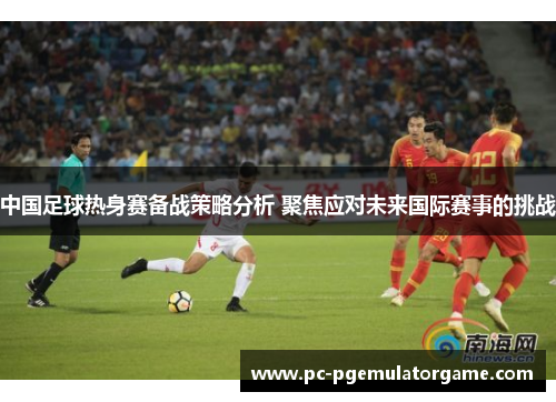 中国足球热身赛备战策略分析 聚焦应对未来国际赛事的挑战