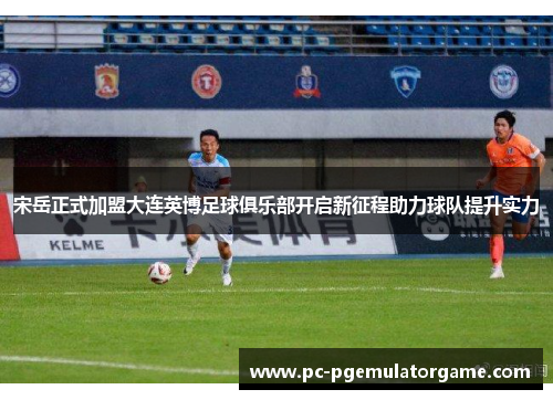 宋岳正式加盟大连英博足球俱乐部开启新征程助力球队提升实力