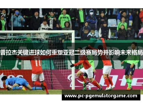 普拉杰关键进球如何重塑亚冠二级赛局势并影响未来格局