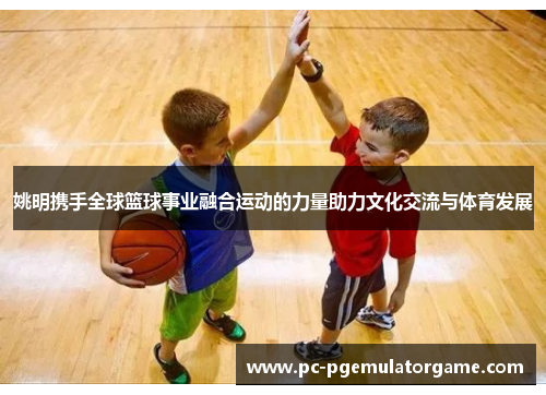 姚明携手全球篮球事业融合运动的力量助力文化交流与体育发展