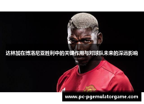 达林加在博洛尼亚胜利中的关键作用与对球队未来的深远影响
