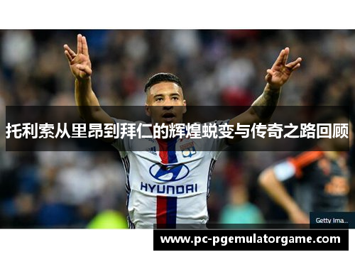 托利索从里昂到拜仁的辉煌蜕变与传奇之路回顾
