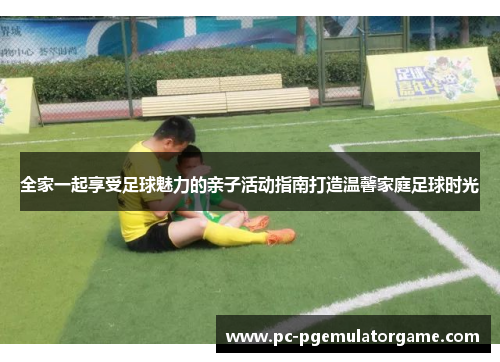 全家一起享受足球魅力的亲子活动指南打造温馨家庭足球时光