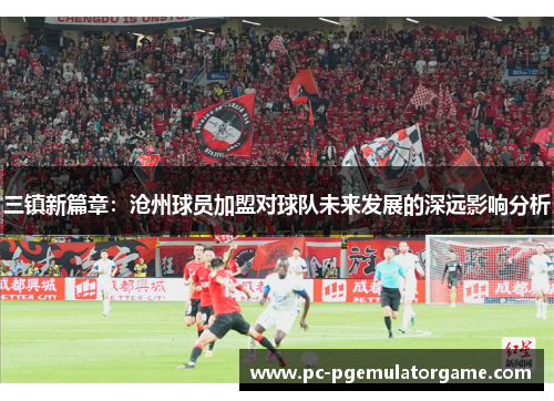 三镇新篇章：沧州球员加盟对球队未来发展的深远影响分析