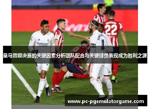 皇马晋级决赛的关键因素分析团队配合与关键球员表现成为胜利之源