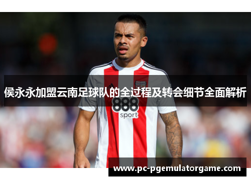 侯永永加盟云南足球队的全过程及转会细节全面解析