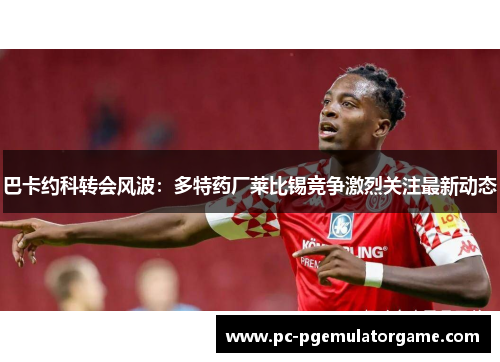 巴卡约科转会风波：多特药厂莱比锡竞争激烈关注最新动态