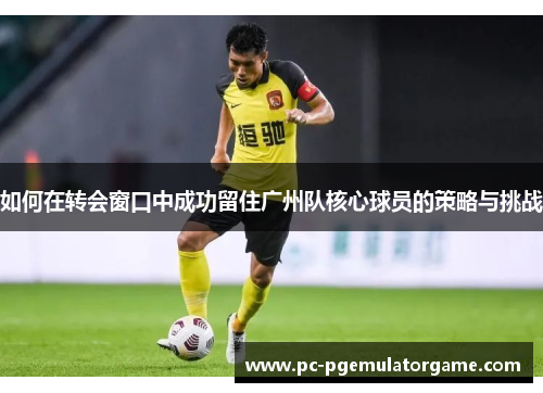 如何在转会窗口中成功留住广州队核心球员的策略与挑战
