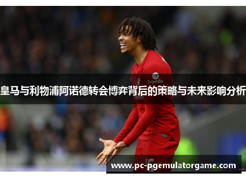 皇马与利物浦阿诺德转会博弈背后的策略与未来影响分析