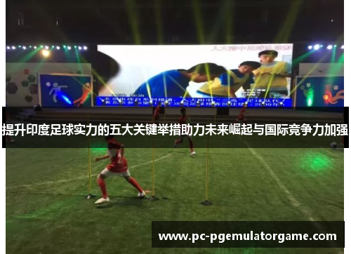 提升印度足球实力的五大关键举措助力未来崛起与国际竞争力加强