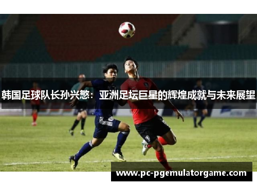 韩国足球队长孙兴慜：亚洲足坛巨星的辉煌成就与未来展望