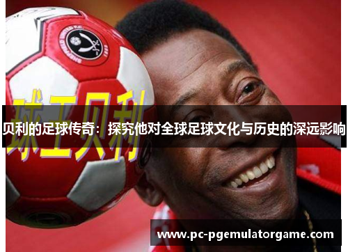 贝利的足球传奇：探究他对全球足球文化与历史的深远影响