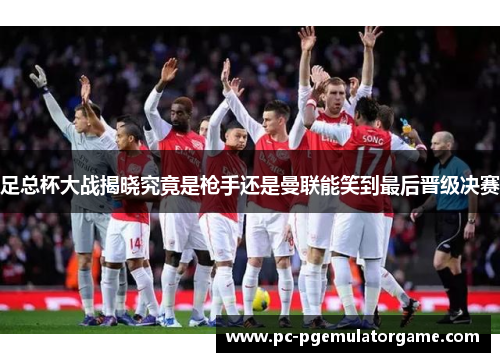 足总杯大战揭晓究竟是枪手还是曼联能笑到最后晋级决赛 足总杯大战揭晓究竟是枪手还是曼联能笑到最后晋级决赛