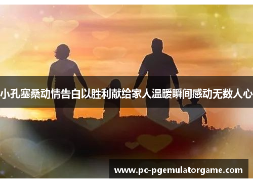 小孔塞桑动情告白以胜利献给家人温暖瞬间感动无数人心