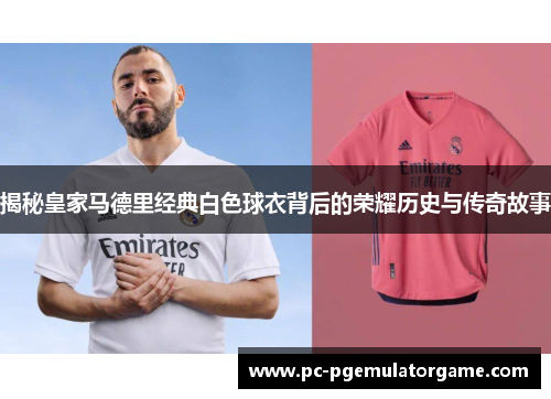揭秘皇家马德里经典白色球衣背后的荣耀历史与传奇故事
