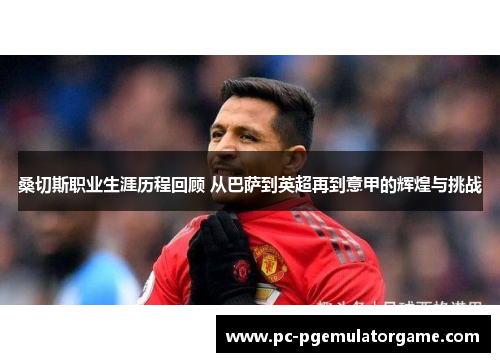 桑切斯职业生涯历程回顾 从巴萨到英超再到意甲的辉煌与挑战