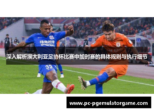 深入解析澳大利亚足协杯比赛中加时赛的具体规则与执行细节