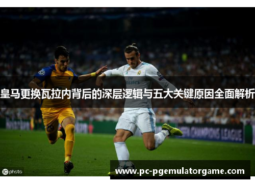皇马更换瓦拉内背后的深层逻辑与五大关键原因全面解析