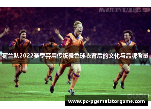 荷兰队2022赛季弃用传统橙色球衣背后的文化与品牌考量