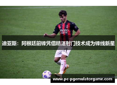 迪亚斯：阿根廷前锋凭借精湛射门技术成为锋线新星