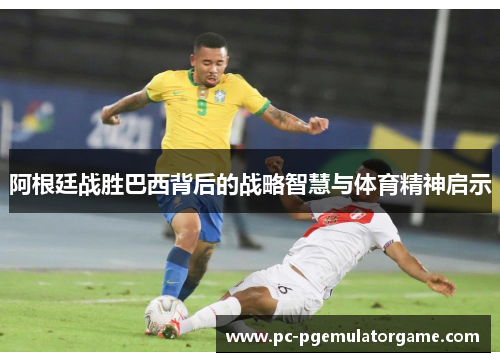 阿根廷战胜巴西背后的战略智慧与体育精神启示