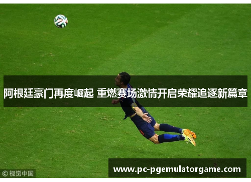 阿根廷豪门再度崛起 重燃赛场激情开启荣耀追逐新篇章