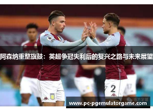 阿森纳重整旗鼓:英超争冠失利后的复兴之路与未来展望 阿森纳重整旗鼓:英超争冠失利后的复兴之路与未来展望