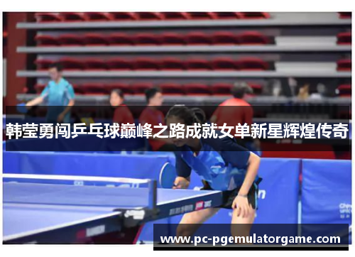 韩莹勇闯乒乓球巅峰之路成就女单新星辉煌传奇