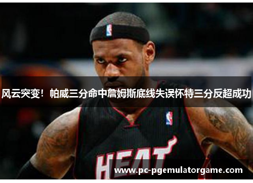 风云突变！帕威三分命中詹姆斯底线失误怀特三分反超成功