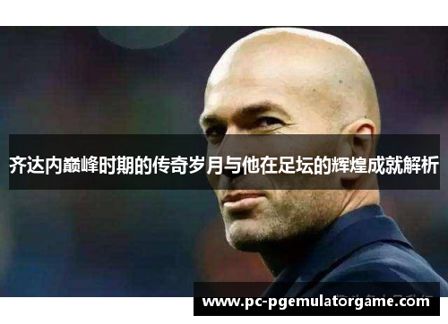 齐达内巅峰时期的传奇岁月与他在足坛的辉煌成就解析