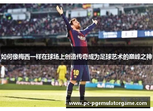 如何像梅西一样在球场上创造传奇成为足球艺术的巅峰之神 如何像梅西一样在球场上创造传奇成为足球艺术的巅峰之神