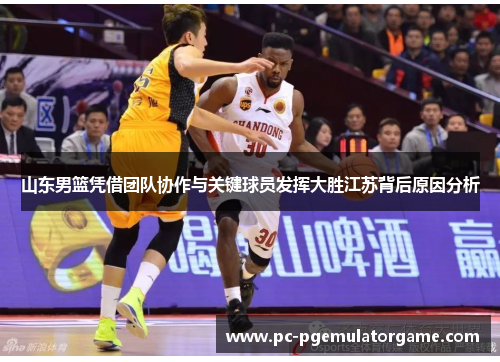 山东男篮凭借团队协作与关键球员发挥大胜江苏背后原因分析