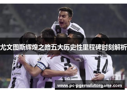 尤文图斯辉煌之路五大历史性里程碑时刻解析