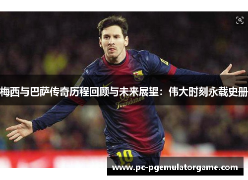 梅西与巴萨传奇历程回顾与未来展望：伟大时刻永载史册