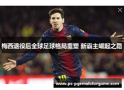 梅西退役后全球足球格局重塑 新霸主崛起之路