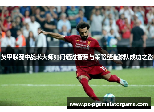 英甲联赛中战术大师如何通过智慧与策略塑造球队成功之路 英甲联赛中战术大师如何通过智慧与策略塑造球队成功之路