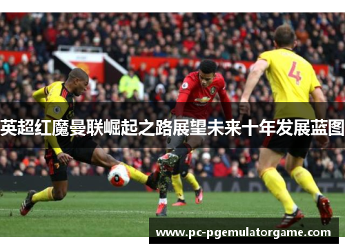 英超红魔曼联崛起之路展望未来十年发展蓝图