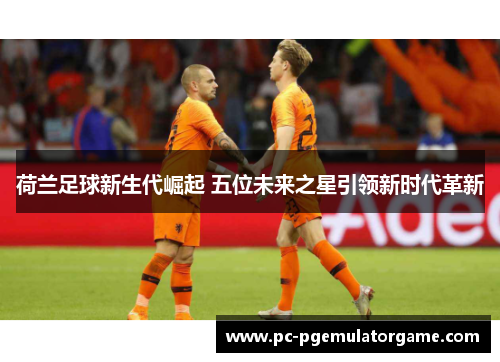 荷兰足球新生代崛起 五位未来之星引领新时代革新