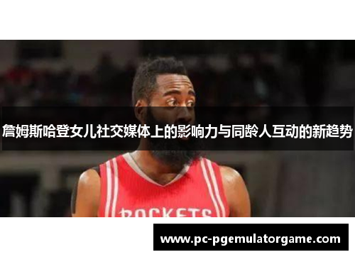 詹姆斯哈登女儿社交媒体上的影响力与同龄人互动的新趋势