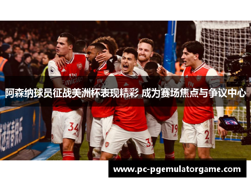 阿森纳球员征战美洲杯表现精彩 成为赛场焦点与争议中心